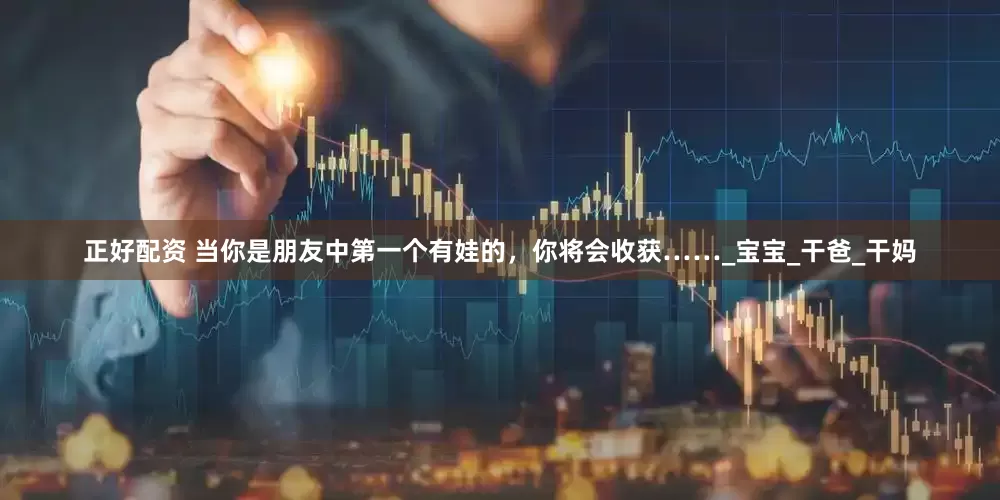 正好配资 当你是朋友中第一个有娃的，你将会收获……_宝宝_干爸_干妈