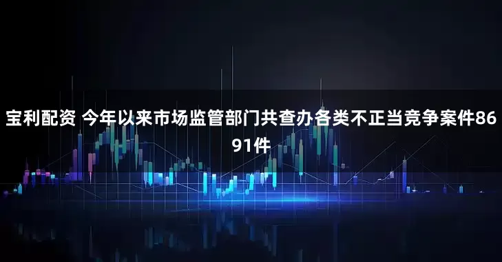 宝利配资 今年以来市场监管部门共查办各类不正当竞争案件8691件